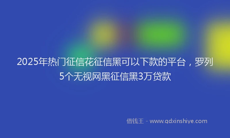 2025年热门征信花征信黑可以下款的平台，罗列5个无视网黑征信黑3万贷款