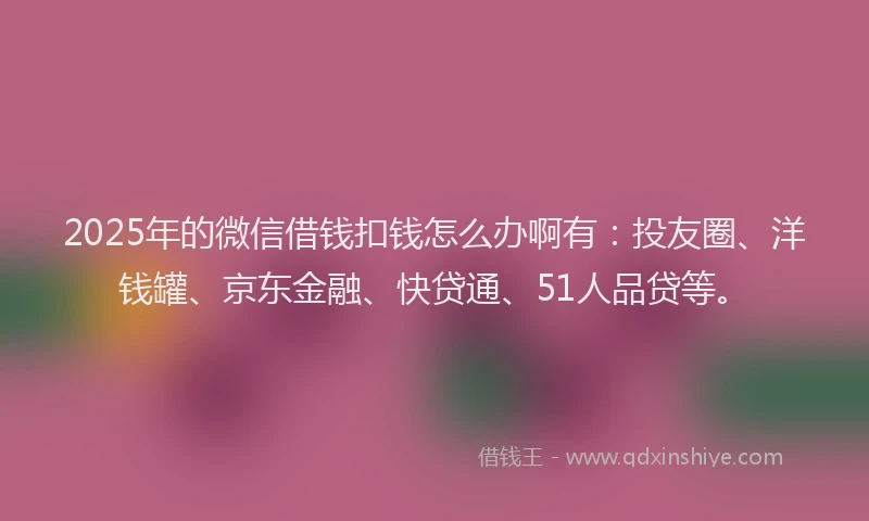 2025年的微信借钱扣钱怎么办啊有：投友圈、洋钱罐、京东金融、快贷通、51人品贷等。