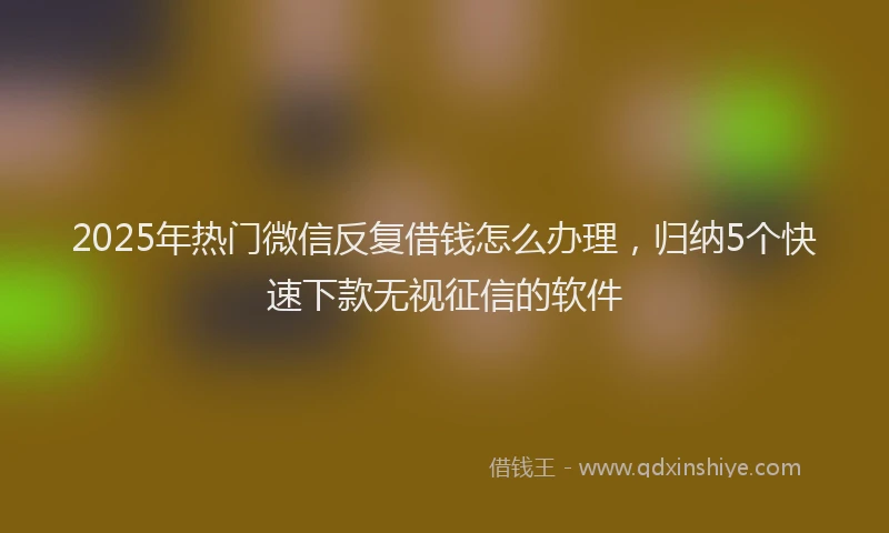 2025年热门微信反复借钱怎么办理，归纳5个快速下款无视征信的软件