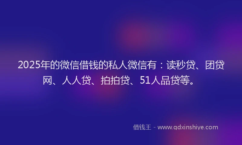 2025年的微信借钱的私人微信有：读秒贷、团贷网、人人贷、拍拍贷、51人品贷等。