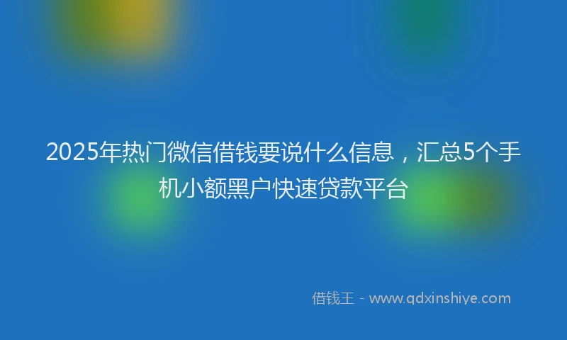 2025年热门微信借钱要说什么信息，汇总5个手机小额黑户快速贷款平台