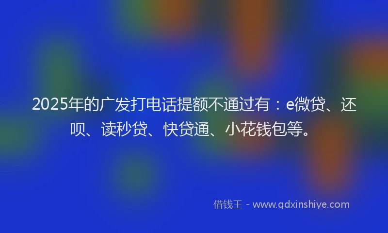2025年的广发打电话提额不通过有：e微贷、还呗、读秒贷、快贷通、小花钱包等。