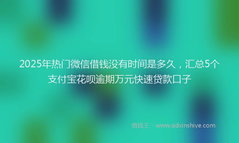 2025年热门微信借钱没有时间是多久，汇总5个支付宝花呗逾期万元快速贷款口子