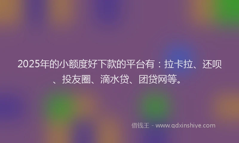 2025年的小额度好下款的平台有：拉卡拉、还呗、投友圈、滴水贷、团贷网等。