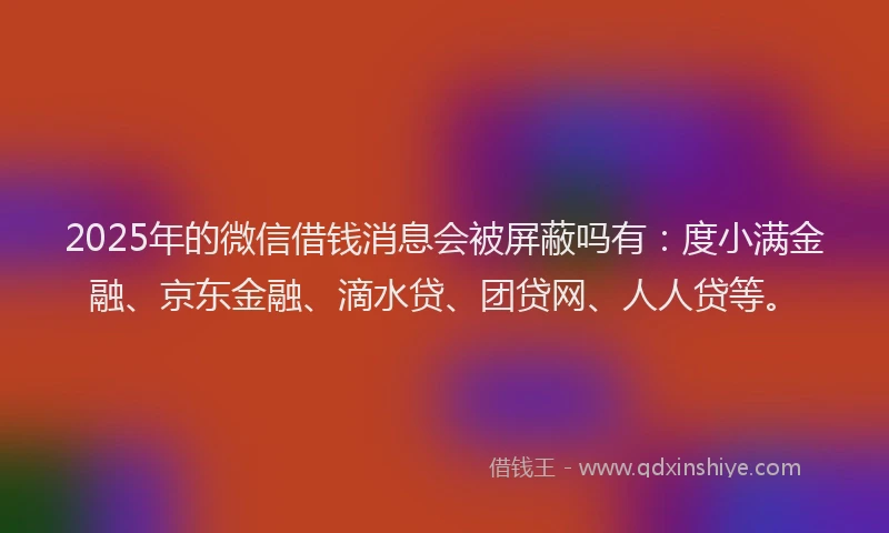 2025年的微信借钱消息会被屏蔽吗有：度小满金融、京东金融、滴水贷、团贷网、人人贷等。