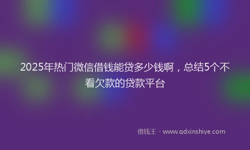 2025年热门微信借钱能贷多少钱啊，总结5个不看欠款的贷款平台