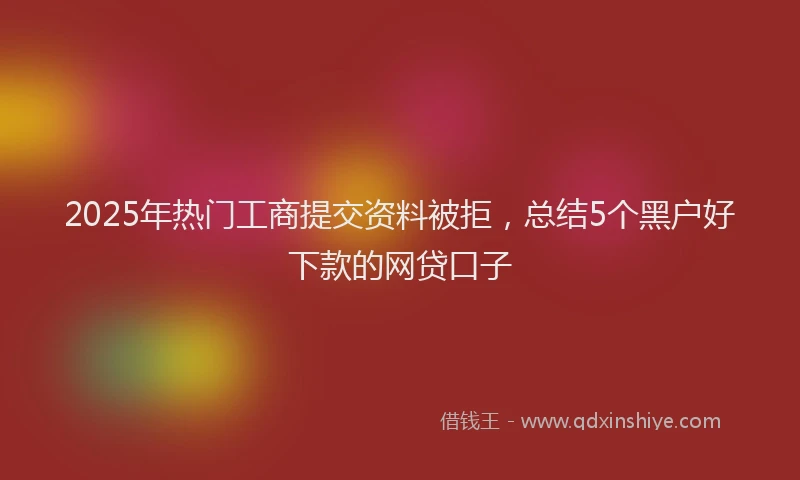 2025年热门工商提交资料被拒，总结5个黑户好下款的网贷口子