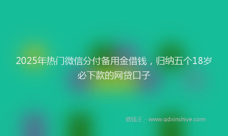 2025年热门微信分付备用金借钱，归纳五个18岁必下款的网贷口子