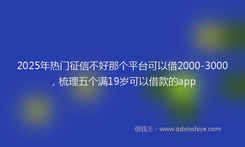 2025年热门征信不好那个平台可以借2000-3000，梳理五个满19岁可以借款的app