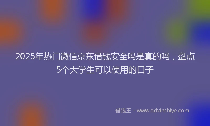 2025年热门微信京东借钱安全吗是真的吗，盘点5个大学生可以使用的口子