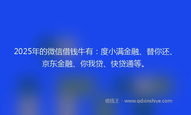 2025年的微信借钱牛有：度小满金融、替你还、京东金融、你我贷、快贷通等。