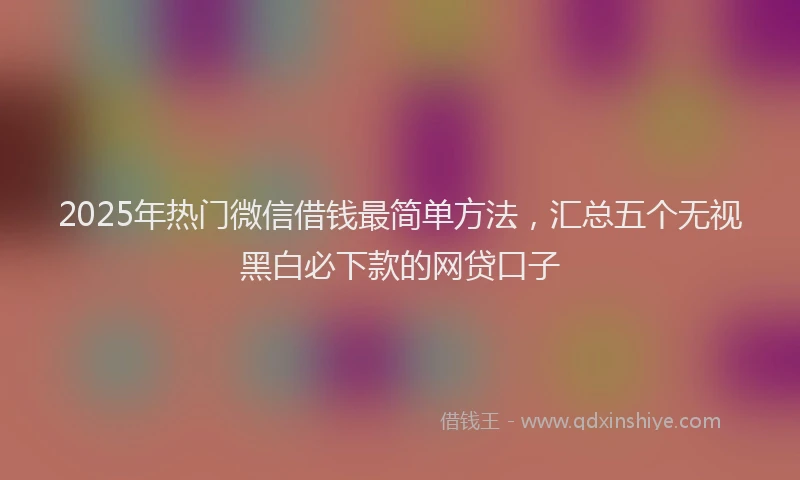 2025年热门微信借钱最简单方法，汇总五个无视黑白必下款的网贷口子