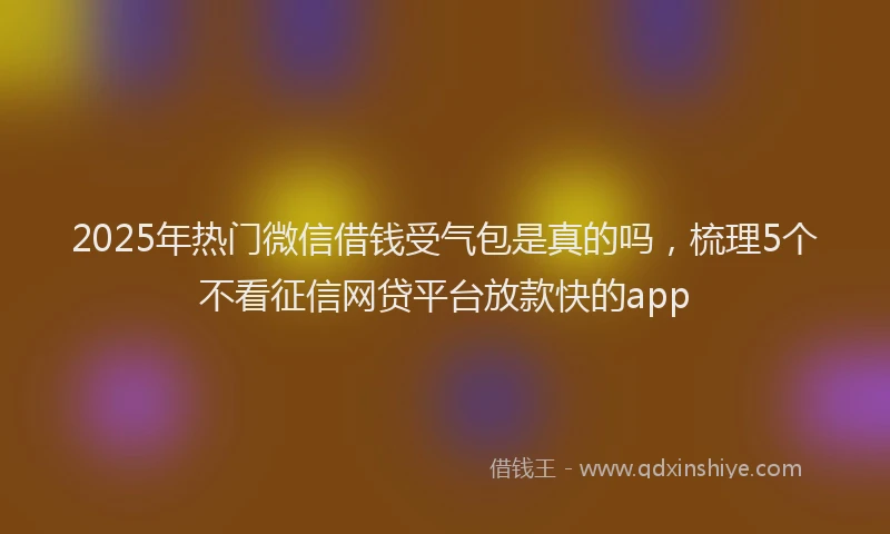 2025年热门微信借钱受气包是真的吗，梳理5个不看征信网贷平台放款快的app