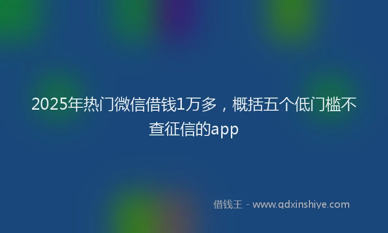 2025年热门微信借钱1万多，概括五个低门槛不查征信的app
