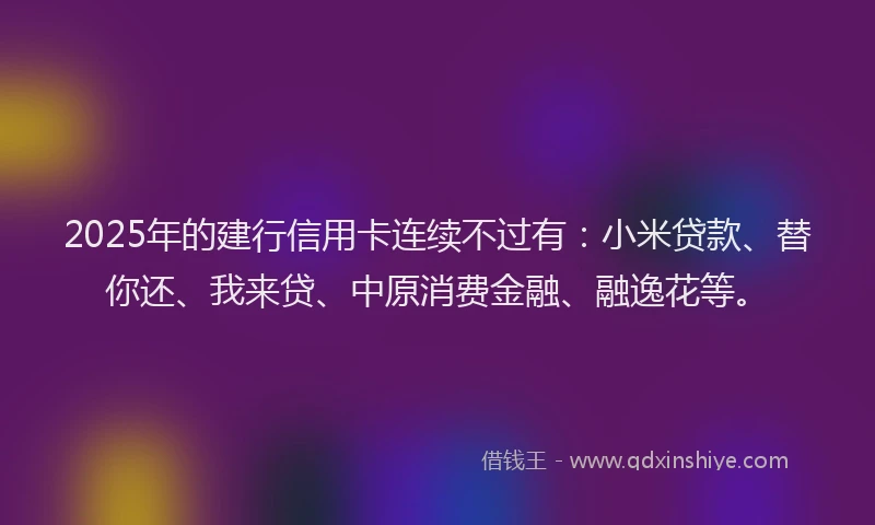 2025年的建行信用卡连续不过有：小米贷款、替你还、我来贷、中原消费金融、融逸花等。