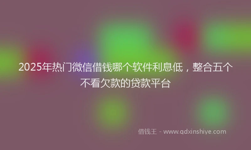 2025年热门微信借钱哪个软件利息低，整合五个不看欠款的贷款平台