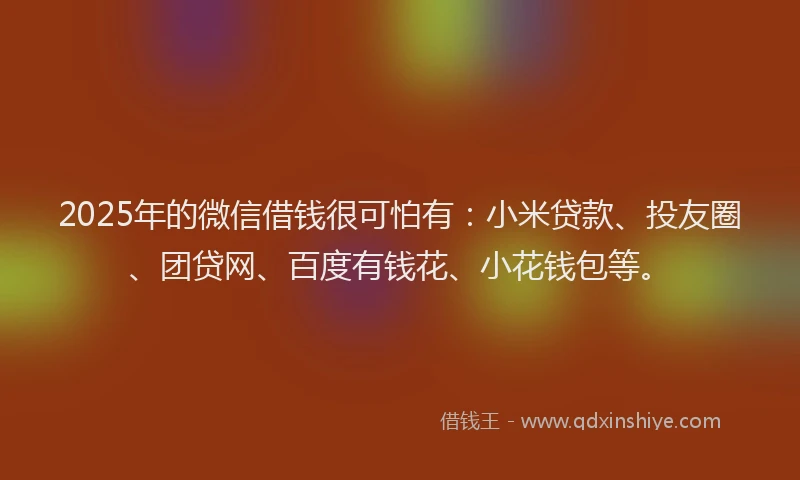 2025年的微信借钱很可怕有：小米贷款、投友圈、团贷网、百度有钱花、小花钱包等。