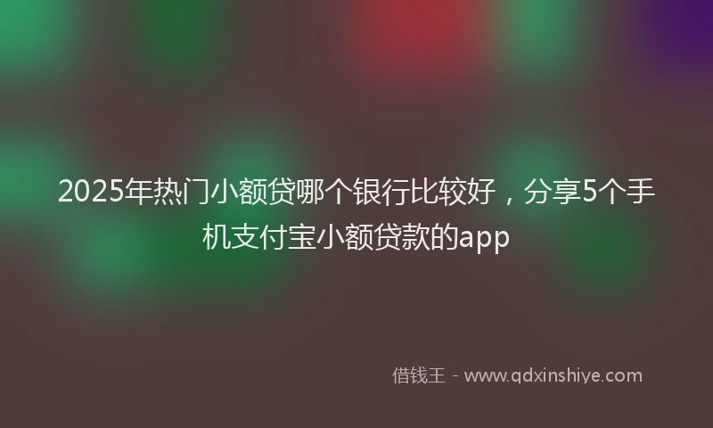 2025年热门小额贷哪个银行比较好，分享5个手机支付宝小额贷款的app
