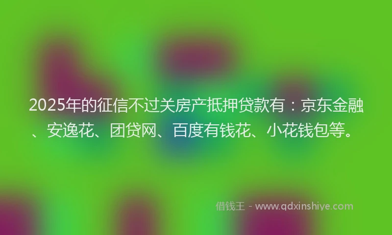 2025年的征信不过关房产抵押贷款有：京东金融、安逸花、团贷网、百度有钱花、小花钱包等。