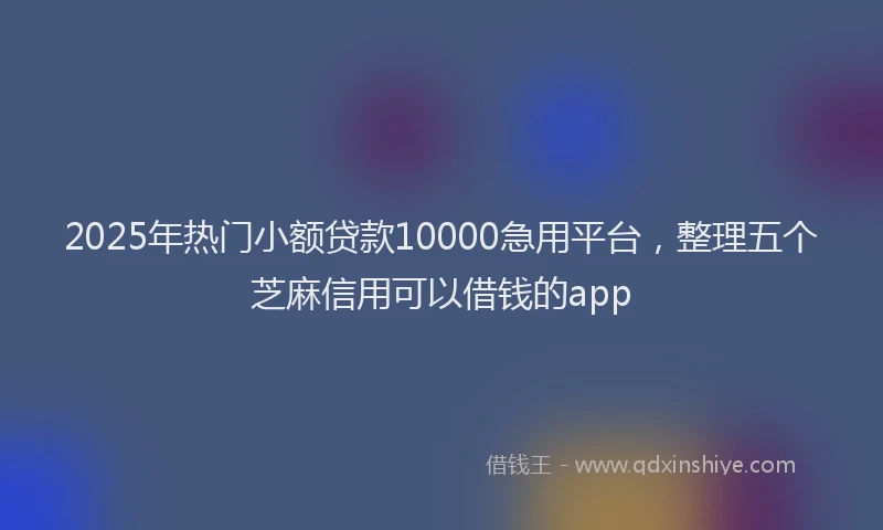 2025年热门小额贷款10000急用平台，整理五个芝麻信用可以借钱的app