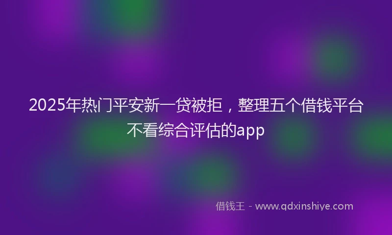 2025年热门平安新一贷被拒，整理五个借钱平台不看综合评估的app