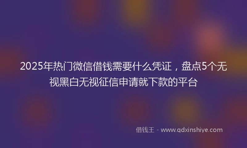 2025年热门微信借钱需要什么凭证，盘点5个无视黑白无视征信申请就下款的平台