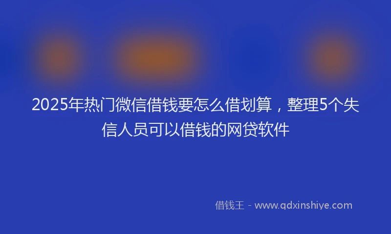 2025年热门微信借钱要怎么借划算，整理5个失信人员可以借钱的网贷软件
