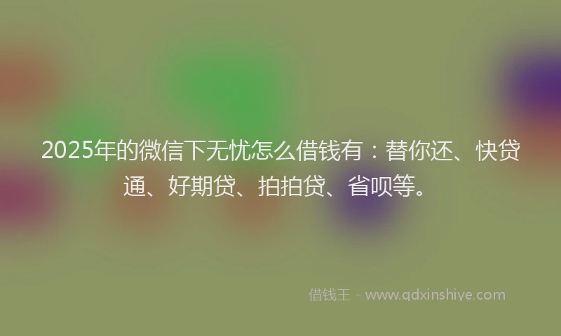 2025年的微信下无忧怎么借钱有：替你还、快贷通、好期贷、拍拍贷、省呗等。