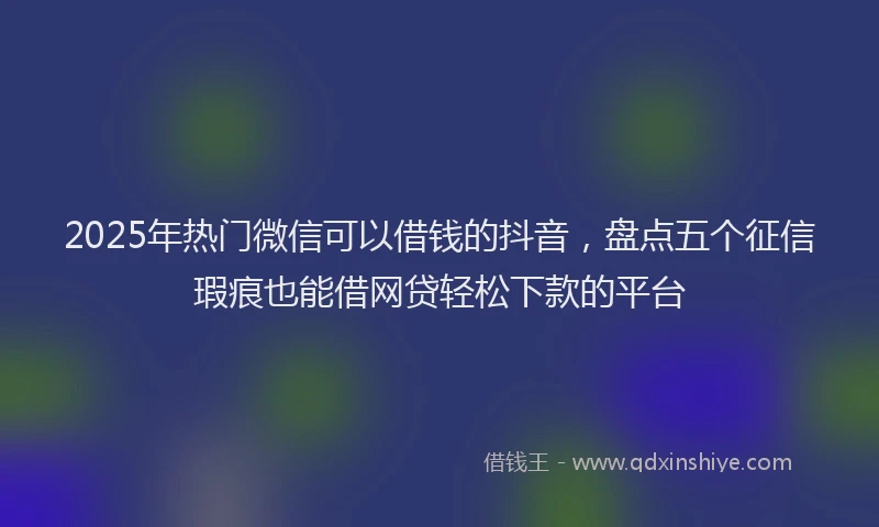 2025年热门微信可以借钱的抖音，盘点五个征信瑕疵也能借网贷轻松下款的平台