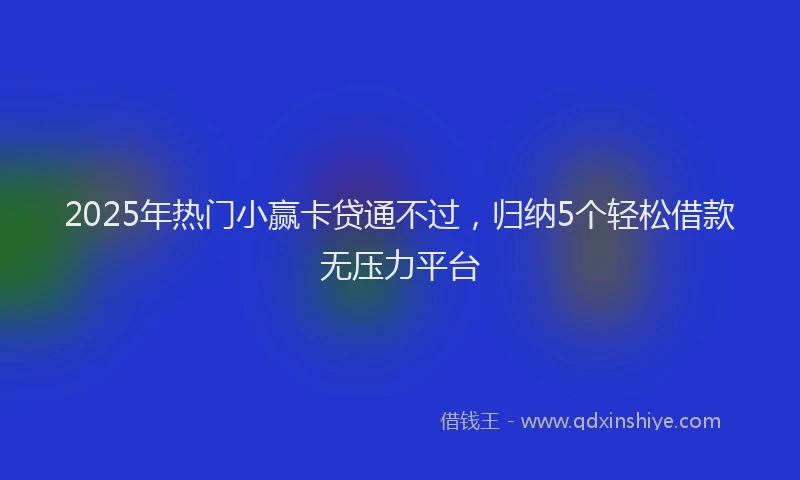 2025年热门小赢卡贷通不过，归纳5个轻松借款无压力平台