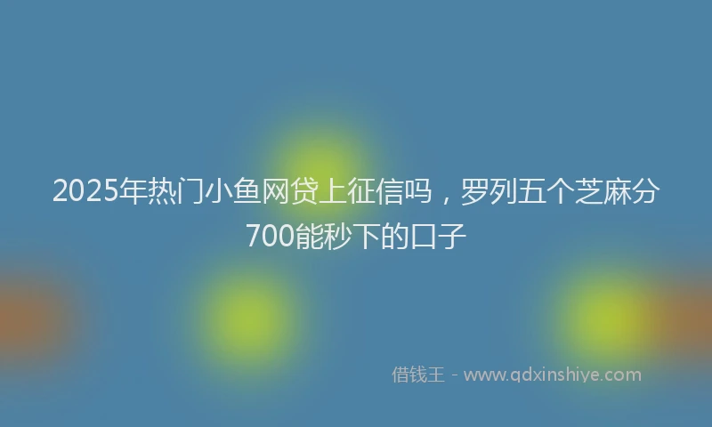 2025年热门小鱼网贷上征信吗，罗列五个芝麻分700能秒下的口子