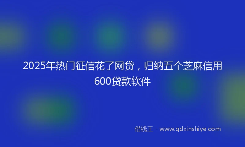 2025年热门征信花了网贷，归纳五个芝麻信用600贷款软件