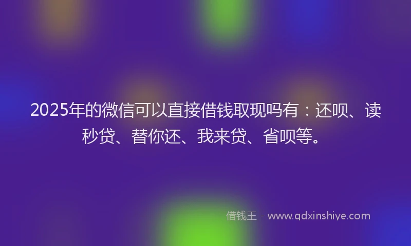 2025年的微信可以直接借钱取现吗有：还呗、读秒贷、替你还、我来贷、省呗等。