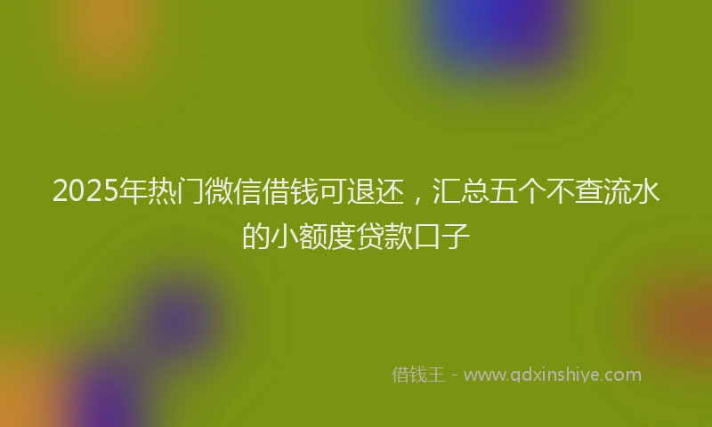 2025年热门微信借钱可退还，汇总五个不查流水的小额度贷款口子