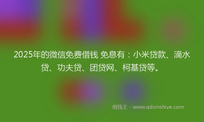 2025年的微信免费借钱 免息有：小米贷款、滴水贷、功夫贷、团贷网、柯基贷等。