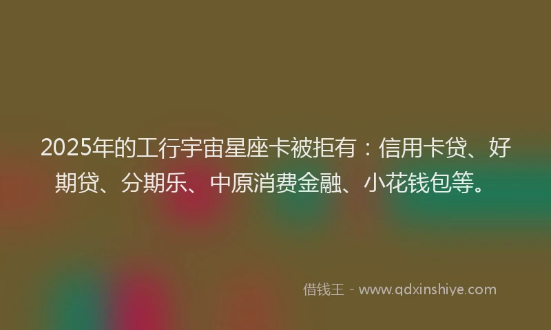 2025年的工行宇宙星座卡被拒有：信用卡贷、好期贷、分期乐、中原消费金融、小花钱包等。
