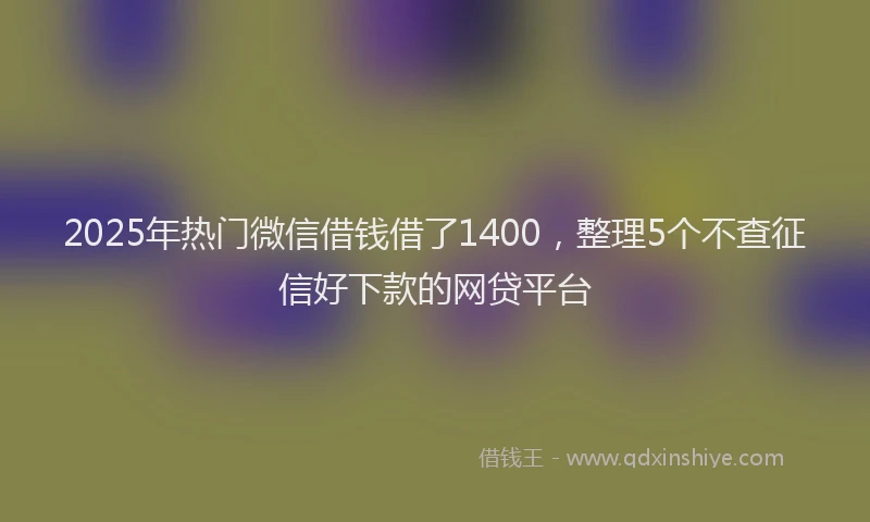 2025年热门微信借钱借了1400，整理5个不查征信好下款的网贷平台