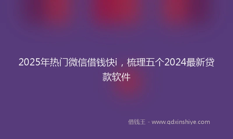 2025年热门微信借钱快i，梳理五个2024最新贷款软件