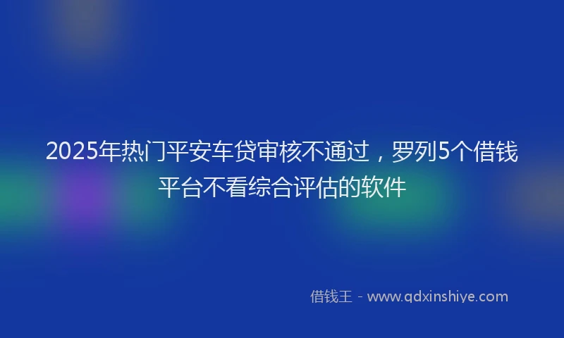 2025年热门平安车贷审核不通过，罗列5个借钱平台不看综合评估的软件