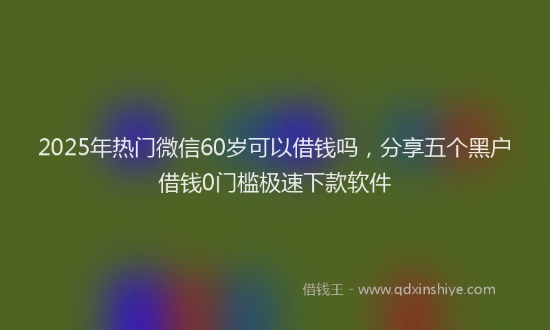 2025年热门微信60岁可以借钱吗，分享五个黑户借钱0门槛极速下款软件