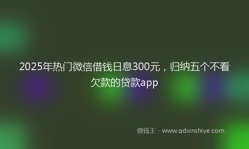 2025年热门微信借钱日息300元，归纳五个不看欠款的贷款app