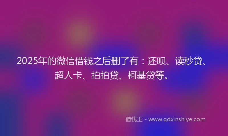 2025年的微信借钱之后删了有：还呗、读秒贷、超人卡、拍拍贷、柯基贷等。
