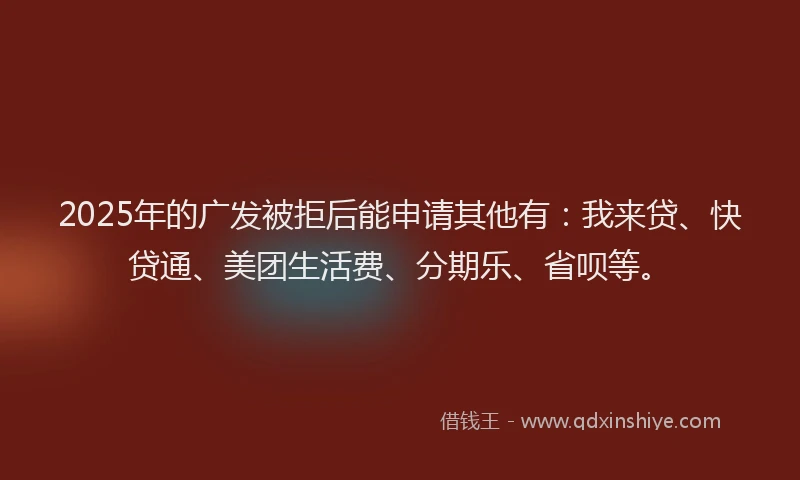 2025年的广发被拒后能申请其他有：我来贷、快贷通、美团生活费、分期乐、省呗等。