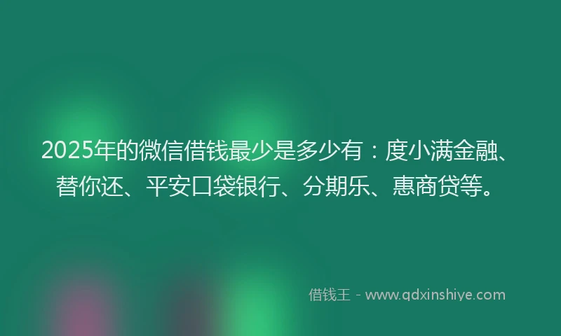 2025年的微信借钱最少是多少有：度小满金融、替你还、平安口袋银行、分期乐、惠商贷等。