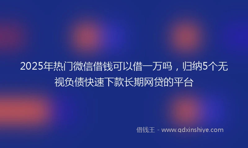 2025年热门微信借钱可以借一万吗，归纳5个无视负债快速下款长期网贷的平台