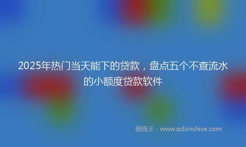 2025年热门当天能下的贷款，盘点五个不查流水的小额度贷款软件