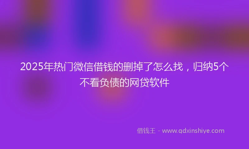2025年热门微信借钱的删掉了怎么找，归纳5个不看负债的网贷软件