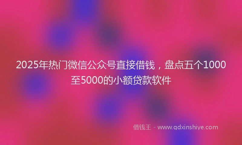 2025年热门微信公众号直接借钱，盘点五个1000至5000的小额贷款软件