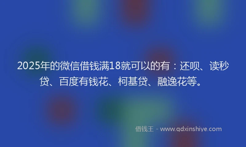 2025年的微信借钱满18就可以的有：还呗、读秒贷、百度有钱花、柯基贷、融逸花等。