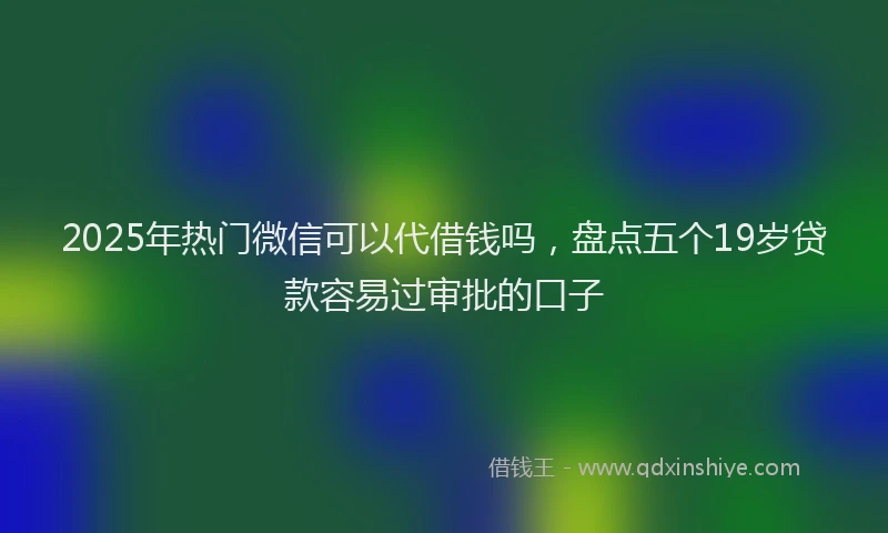 2025年热门微信可以代借钱吗，盘点五个19岁贷款容易过审批的口子